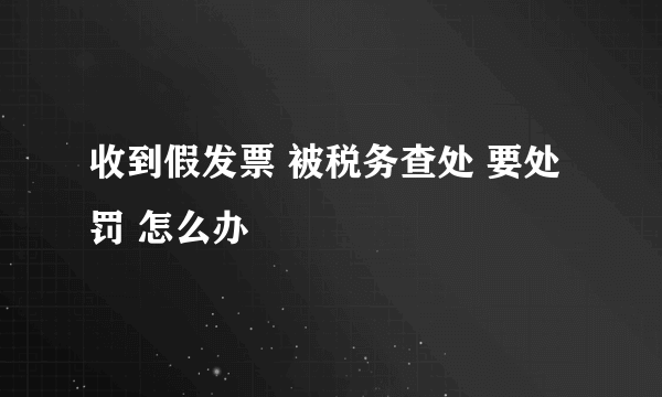 收到假发票 被税务查处 要处罚 怎么办