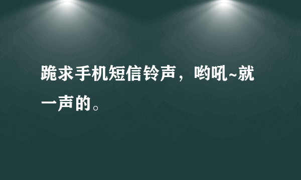 跪求手机短信铃声，哟吼~就一声的。