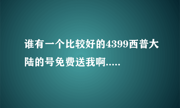 谁有一个比较好的4399西普大陆的号免费送我啊.......