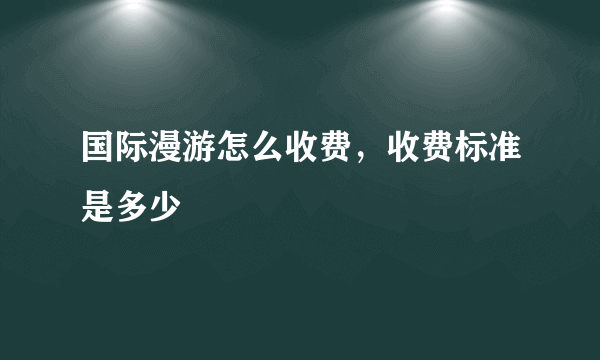 国际漫游怎么收费，收费标准是多少