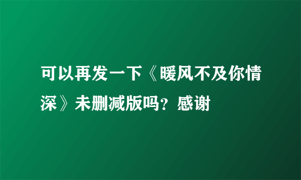 可以再发一下《暖风不及你情深》未删减版吗？感谢?