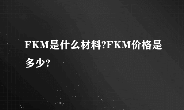 FKM是什么材料?FKM价格是多少?