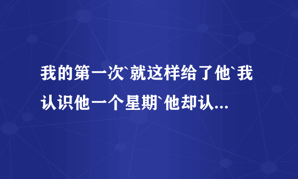 我的第一次`就这样给了他`我认识他一个星期`他却认识我半年了.我不懂我在做什么`我怕以后我会后悔`