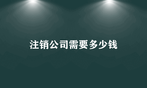 注销公司需要多少钱