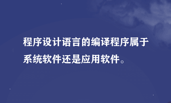 程序设计语言的编译程序属于系统软件还是应用软件。