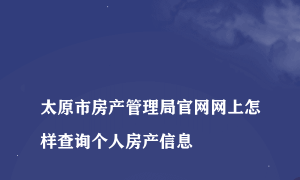 
太原市房产管理局官网网上怎样查询个人房产信息
