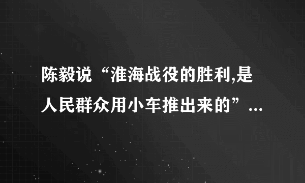 陈毅说“淮海战役的胜利,是人民群众用小车推出来的”如何理解
