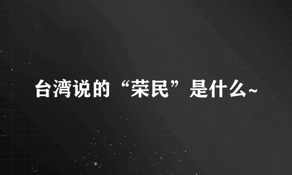 台湾说的“荣民”是什么~