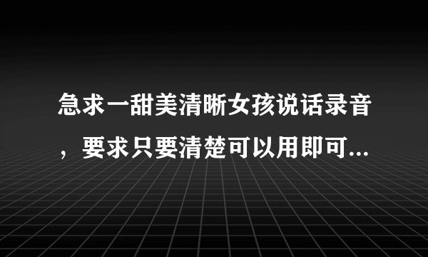 急求一甜美清晰女孩说话录音，要求只要清楚可以用即可，很简单，时间比较紧... 要求录音以下几段~