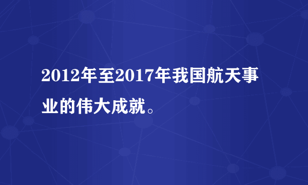 2012年至2017年我国航天事业的伟大成就。