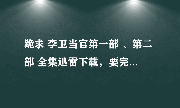 跪求 李卫当官第一部 、第二部 全集迅雷下载，要完全可以下载的而且很清晰的，！！！！