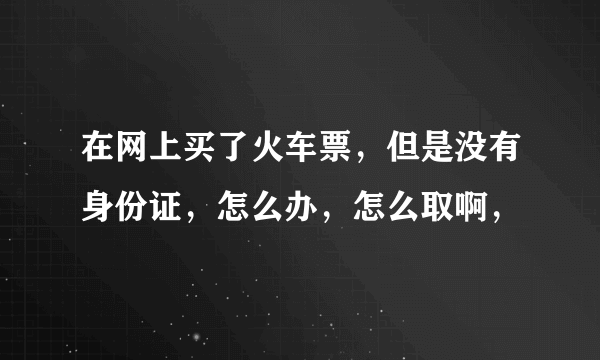 在网上买了火车票，但是没有身份证，怎么办，怎么取啊，