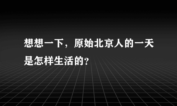 想想一下，原始北京人的一天是怎样生活的？