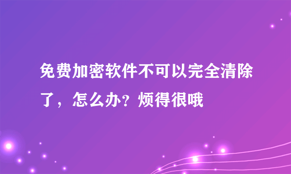 免费加密软件不可以完全清除了，怎么办？烦得很哦