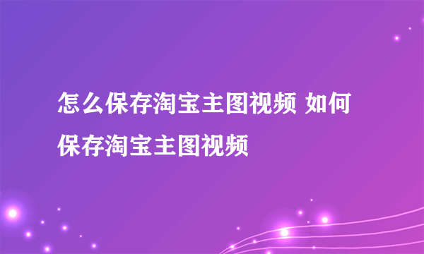 怎么保存淘宝主图视频 如何保存淘宝主图视频