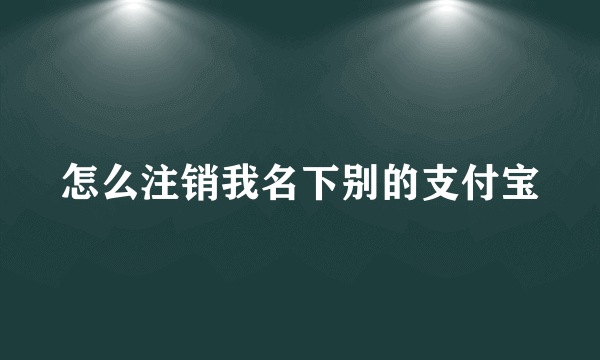 怎么注销我名下别的支付宝