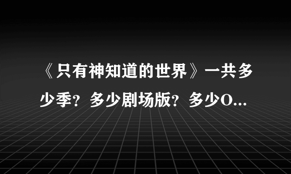 《只有神知道的世界》一共多少季？多少剧场版？多少OVA？每部都有多少集？来个详细的讲解，我马上采纳