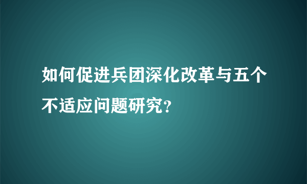 如何促进兵团深化改革与五个不适应问题研究？