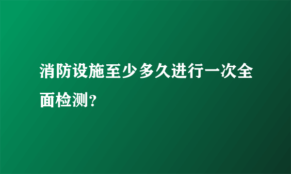 消防设施至少多久进行一次全面检测？