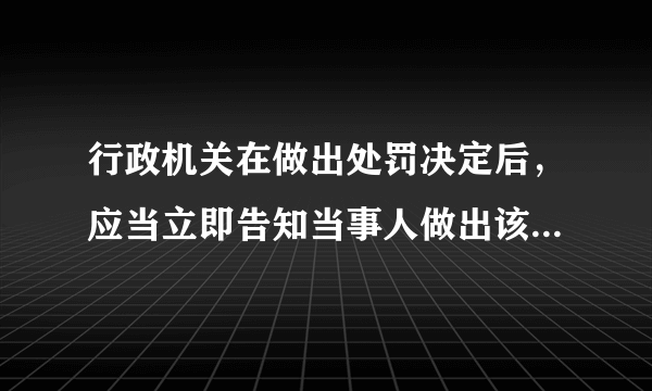 行政机关在做出处罚决定后，应当立即告知当事人做出该处罚决定的事实、理由、依据以及当事人依法享有的有