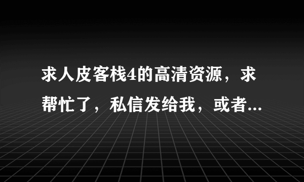 求人皮客栈4的高清资源，求帮忙了，私信发给我，或者发3 6 0 4 4 5 2 5 9