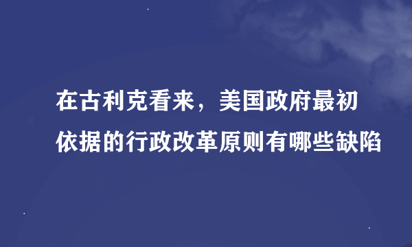 在古利克看来，美国政府最初依据的行政改革原则有哪些缺陷