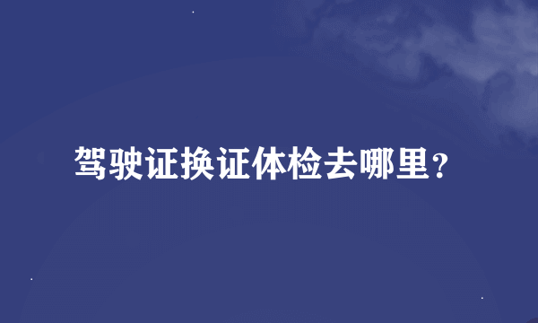 驾驶证换证体检去哪里？