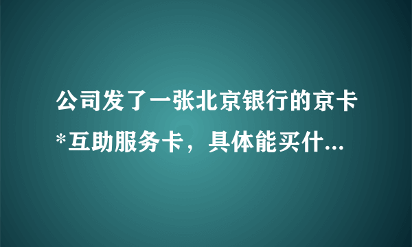 公司发了一张北京银行的京卡*互助服务卡，具体能买什么东西，希望详细给解释？