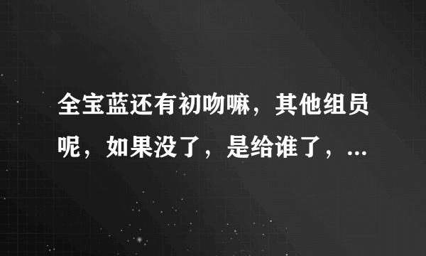 全宝蓝还有初吻嘛，其他组员呢，如果没了，是给谁了，回答的具体点，谢谢。 还有tara谁整过容，谁