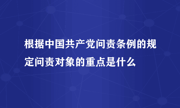 根据中国共产党问责条例的规定问责对象的重点是什么