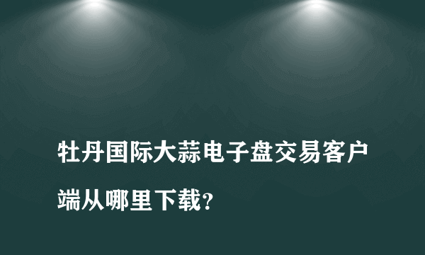 
牡丹国际大蒜电子盘交易客户端从哪里下载？
