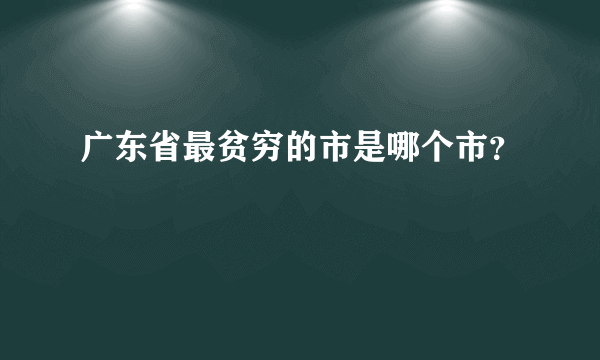 广东省最贫穷的市是哪个市？