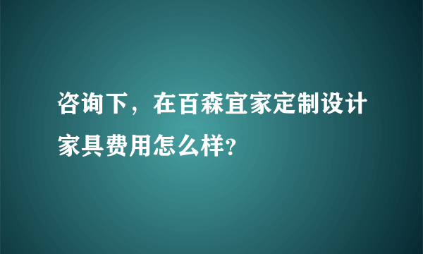 咨询下，在百森宜家定制设计家具费用怎么样？