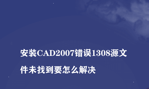 
安装CAD2007错误1308源文件未找到要怎么解决
