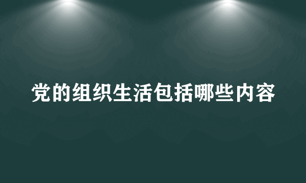 党的组织生活包括哪些内容