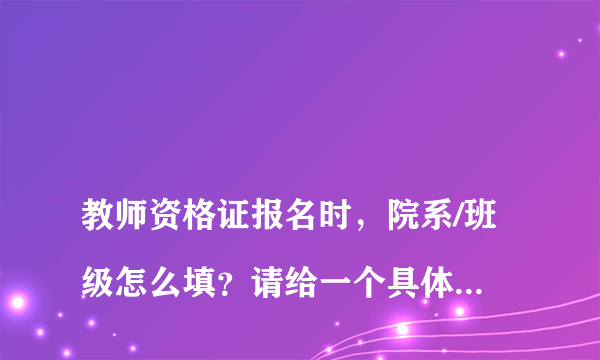 
教师资格证报名时，院系/班级怎么填？请给一个具体的例子
