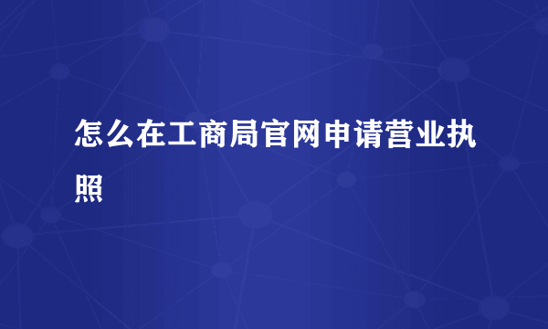 怎么在工商局官网申请营业执照