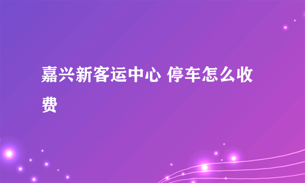 嘉兴新客运中心 停车怎么收费