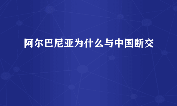 阿尔巴尼亚为什么与中国断交