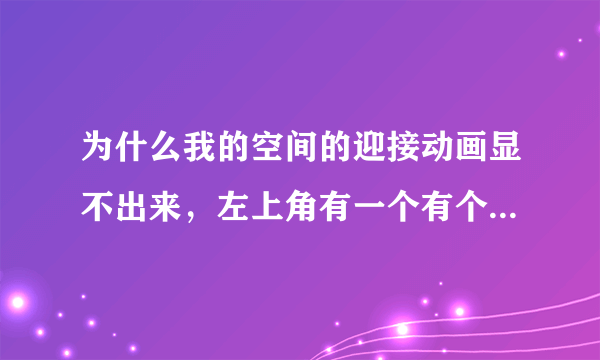 为什么我的空间的迎接动画显不出来，左上角有一个有个色叉叉。还有导航，音乐盒。我上网有时也有些图片打