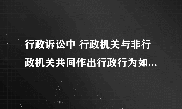 行政诉讼中 行政机关与非行政机关共同作出行政行为如何处理？？就是说谁为被告？