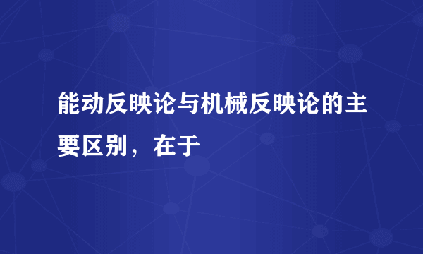 能动反映论与机械反映论的主要区别，在于