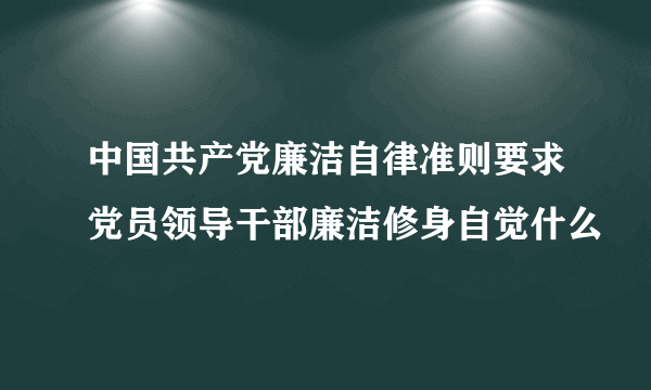 中国共产党廉洁自律准则要求党员领导干部廉洁修身自觉什么