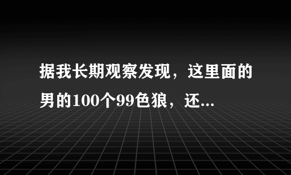 据我长期观察发现，这里面的男的100个99色狼，还有一个大色狼