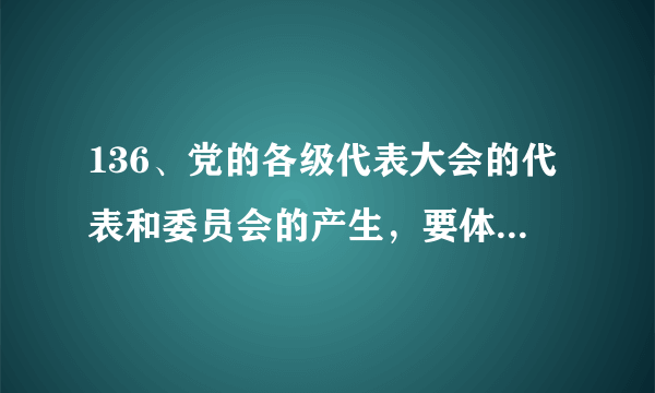 136、党的各级代表大会的代表和委员会的产生，要体现（ ）的意志。