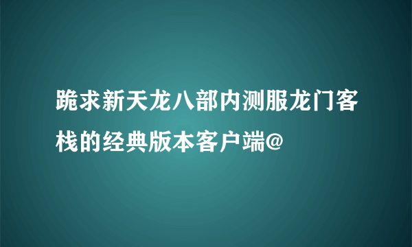 跪求新天龙八部内测服龙门客栈的经典版本客户端@