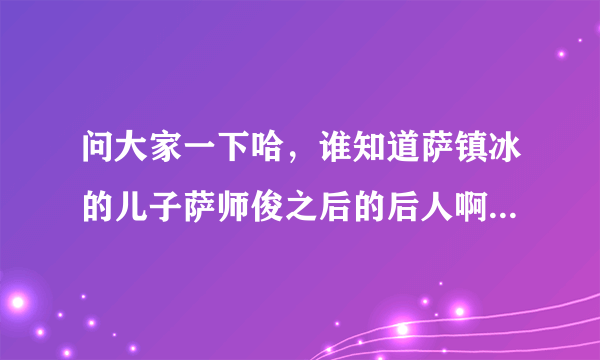 问大家一下哈，谁知道萨镇冰的儿子萨师俊之后的后人啊？谢谢喽。