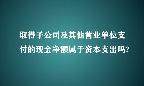 取得子公司及其他营业单位支付的现金净额属于资本支出吗?