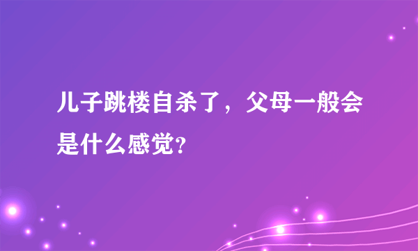 儿子跳楼自杀了，父母一般会是什么感觉？