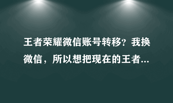 王者荣耀微信账号转移？我换微信，所以想把现在的王者荣耀账号转移到新的微信账号。请大神解救，有办法吗